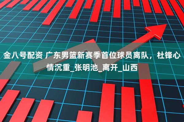 金八号配资 广东男篮新赛季首位球员离队，杜锋心情沉重_张明池_离开_山西