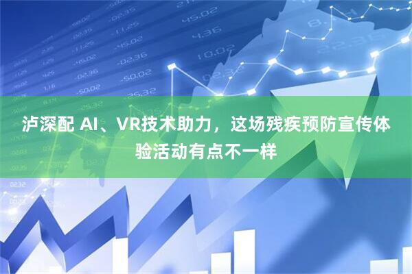 泸深配 AI、VR技术助力，这场残疾预防宣传体验活动有点不一样