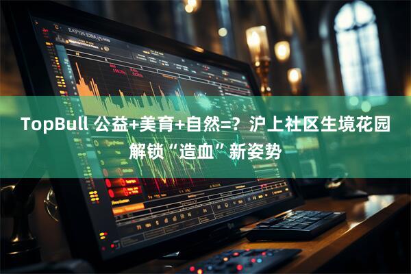 TopBull 公益+美育+自然=？沪上社区生境花园解锁“造血”新姿势