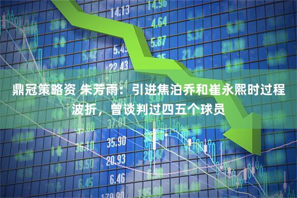 鼎冠策略资 朱芳雨：引进焦泊乔和崔永熙时过程波折，曾谈判过四五个球员