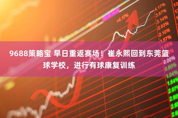9688策略宝 早日重返赛场！崔永熙回到东莞篮球学校，进行有球康复训练