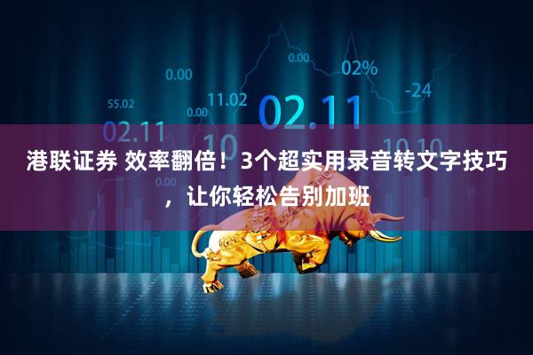 港联证券 效率翻倍！3个超实用录音转文字技巧，让你轻松告别加班