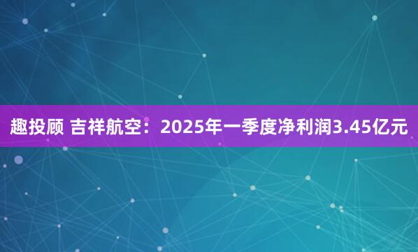 趣投顾 吉祥航空：2025年一季度净利润3.45亿元