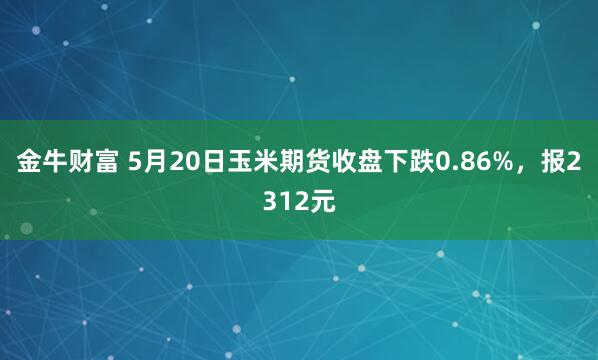 金牛财富 5月20日玉米期货收盘下跌0.86%，报2312元