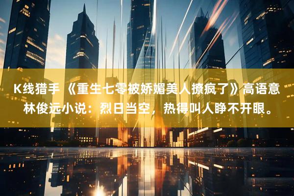 K线猎手 《重生七零被娇媚美人撩疯了》高语意林俊远小说：烈日当空，热得叫人睁不开眼。