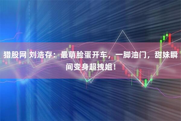 猎股网 刘浩存：最萌脸蛋开车，一脚油门，甜妹瞬间变身超拽姐！