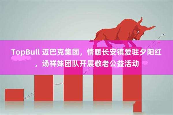 TopBull 迈巴克集团，情暖长安镇爱驻夕阳红，汤祥妹团队开展敬老公益活动