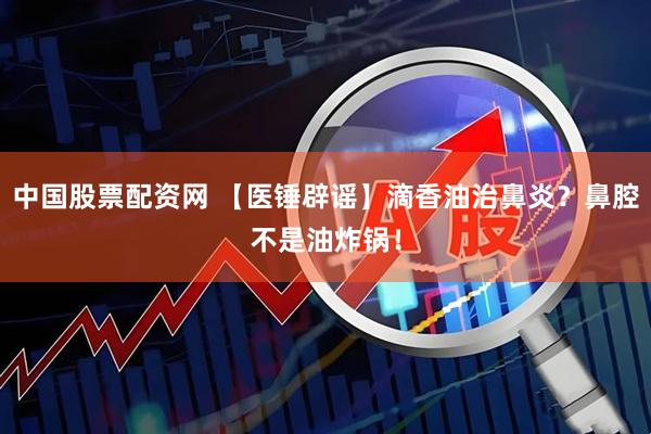 中国股票配资网 【医锤辟谣】滴香油治鼻炎?鼻腔不是油炸锅!