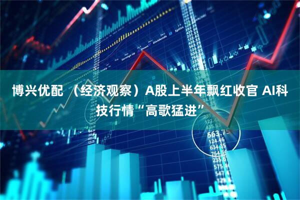 博兴优配 （经济观察）A股上半年飘红收官 AI科技行情“高歌猛进”